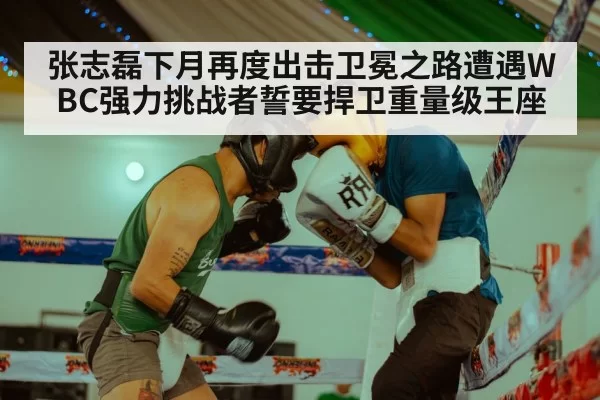 张志磊下月再度出击卫冕之路遭遇WBC强力挑战者誓要捍卫重量级王座